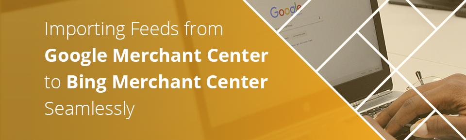Importing Feeds from Google Merchant Center to Bing Merchant Center Seamlessly